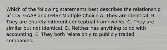 Which of the following statements best describes the relationship of U.S. GAAP and IFRS? Multiple Choice A. They are identical. B. They are entirely different conceptual frameworks. C. They are similar but not identical. D. Neither has anything to do with accounting. E. They both relate only to publicly traded companies.