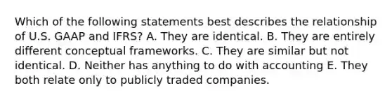 Which of the following statements best describes the relationship of U.S. GAAP and IFRS? A. They are identical. B. They are entirely different conceptual frameworks. C. They are similar but not identical. D. Neither has anything to do with accounting E. They both relate only to publicly traded companies.