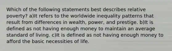 Which of the following statements best describes relative poverty? a)It refers to the worldwide inequality patterns that result from differences in wealth, power, and prestige. b)It is defined as not having enough money to maintain an average standard of living. c)It is defined as not having enough money to afford the basic necessities of life.