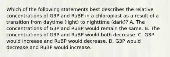 Which of the following statements best describes the relative concentrations of G3P and RuBP in a chloroplast as a result of a transition from daytime (light) to nighttime (dark)? A. The concentrations of G3P and RuBP would remain the same. B. The concentrations of G3P and RuBP would both decrease. C. G3P would increase and RuBP would decrease. D. G3P would decrease and RuBP would increase.