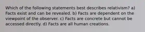 Which of the following statements best describes relativism? a) Facts exist and can be revealed. b) Facts are dependent on the viewpoint of the observer. c) Facts are concrete but cannot be accessed directly. d) Facts are all human creations.