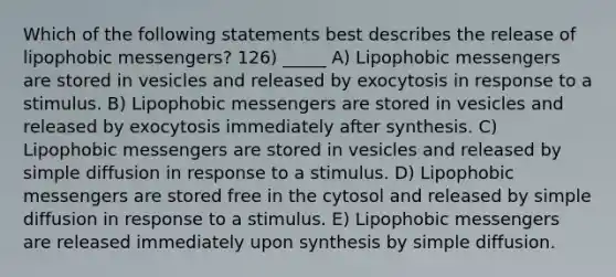 Which of the following statements best describes the release of lipophobic messengers? 126) _____ A) Lipophobic messengers are stored in vesicles and released by exocytosis in response to a stimulus. B) Lipophobic messengers are stored in vesicles and released by exocytosis immediately after synthesis. C) Lipophobic messengers are stored in vesicles and released by simple diffusion in response to a stimulus. D) Lipophobic messengers are stored free in the cytosol and released by simple diffusion in response to a stimulus. E) Lipophobic messengers are released immediately upon synthesis by simple diffusion.