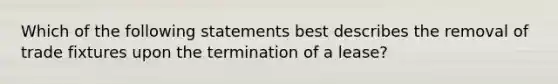 Which of the following statements best describes the removal of trade fixtures upon the termination of a lease?