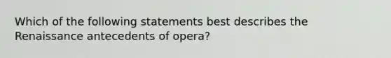 Which of the following statements best describes the Renaissance antecedents of opera?