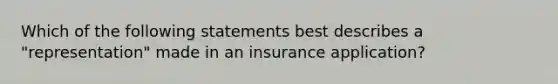 Which of the following statements best describes a "representation" made in an insurance application?