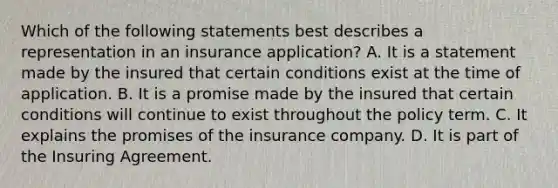 Which of the following statements best describes a representation in an insurance application? A. It is a statement made by the insured that certain conditions exist at the time of application. B. It is a promise made by the insured that certain conditions will continue to exist throughout the policy term. C. It explains the promises of the insurance company. D. It is part of the Insuring Agreement.