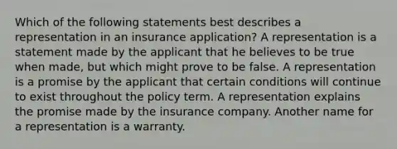 Which of the following statements best describes a representation in an insurance application? A representation is a statement made by the applicant that he believes to be true when made, but which might prove to be false. A representation is a promise by the applicant that certain conditions will continue to exist throughout the policy term. A representation explains the promise made by the insurance company. Another name for a representation is a warranty.