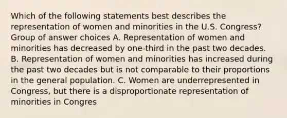 Which of the following statements best describes the representation of women and minorities in the U.S. Congress? Group of answer choices A. Representation of women and minorities has decreased by one-third in the past two decades. B. Representation of women and minorities has increased during the past two decades but is not comparable to their proportions in the general population. C. Women are underrepresented in Congress, but there is a disproportionate representation of minorities in Congres