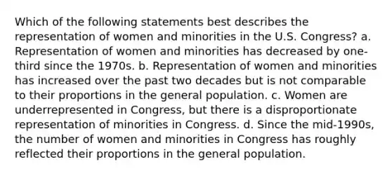 Which of the following statements best describes the representation of women and minorities in the U.S. Congress? a. Representation of women and minorities has decreased by one-third since the 1970s. b. Representation of women and minorities has increased over the past two decades but is not comparable to their proportions in the general population. c. Women are underrepresented in Congress, but there is a disproportionate representation of minorities in Congress. d. Since the mid-1990s, the number of women and minorities in Congress has roughly reflected their proportions in the general population.