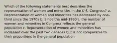 Which of the following statements best describes the representation of women and minorities in the U.S. Congress? a. Representation of women and minorities has decreased by one-third since the 1970s b. Since the mid-1990's, the number of women and minorities in Congress reflects the general population c. Representation of women and minorities has increased over the past two decades but is not comparable to their proportions in the general population