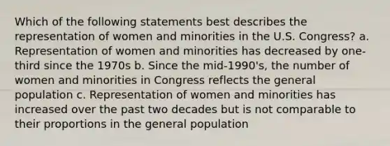 Which of the following statements best describes the representation of women and minorities in the U.S. Congress? a. Representation of women and minorities has decreased by one-third since the 1970s b. Since the mid-1990's, the number of women and minorities in Congress reflects the general population c. Representation of women and minorities has increased over the past two decades but is not comparable to their proportions in the general population