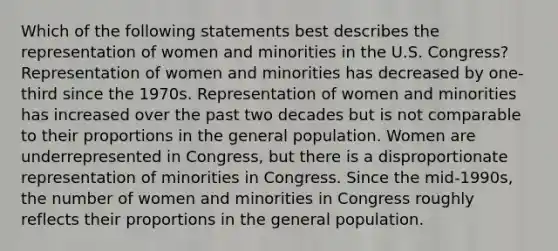 Which of the following statements best describes the representation of women and minorities in the U.S. Congress? Representation of women and minorities has decreased by one-third since the 1970s. Representation of women and minorities has increased over the past two decades but is not comparable to their proportions in the general population. Women are underrepresented in Congress, but there is a disproportionate representation of minorities in Congress. Since the mid-1990s, the number of women and minorities in Congress roughly reflects their proportions in the general population.