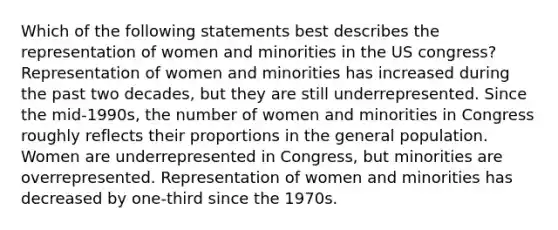 Which of the following statements best describes the representation of women and minorities in the US congress? Representation of women and minorities has increased during the past two decades, but they are still underrepresented. Since the mid-1990s, the number of women and minorities in Congress roughly reflects their proportions in the general population. Women are underrepresented in Congress, but minorities are overrepresented. Representation of women and minorities has decreased by one-third since the 1970s.