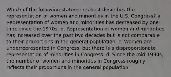 Which of the following statements best describes the representation of women and minorities in the U.S. Congress? a. Representation of women and minorities has decreased by one-third since the 1970s. b. Representation of women and minorities has increased over the past two decades but is not comparable to their proportions in the general population. c. Women are underrepresented in Congress, but there is a disproportionate representation of minorities in Congress. d. Since the mid-1990s, the number of women and minorities in Congress roughly reflects their proportions in the general population