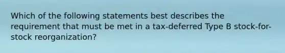 Which of the following statements best describes the requirement that must be met in a tax-deferred Type B stock-for-stock reorganization?