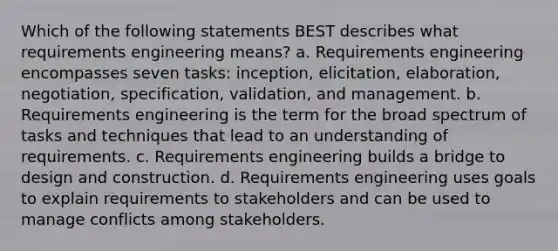 Which of the following statements BEST describes what requirements engineering means? a. Requirements engineering encompasses seven tasks: inception, elicitation, elaboration, negotiation, specification, validation, and management. b. Requirements engineering is the term for the broad spectrum of tasks and techniques that lead to an understanding of requirements. c. Requirements engineering builds a bridge to design and construction. d. Requirements engineering uses goals to explain requirements to stakeholders and can be used to manage conflicts among stakeholders.