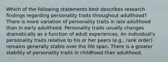 Which of the following statements best describes research findings regarding personality traits throughout adulthood? There is more variation of personality traits in late adulthood than in early adulthood. Personality traits usually changes dramatically as a function of adult experiences. An individual's personality traits relative to his or her peers (e.g., rank order) remains generally stable over the life span. There is a greater stability of personality traits in childhood than adulthood.