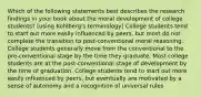 Which of the following statements best describes the research findings in your book about the moral development of college students? [using Kohlberg's terminology] College students tend to start out more easily influenced by peers, but most do not complete the transition to post-conventional moral reasoning. College students generally move from the conventional to the pre-conventional stage by the time they graduate. Most college students are at the post-conventional stage of development by the time of graduation. College students tend to start out more easily influenced by peers, but eventually are motivated by a sense of autonomy and a recognition of universal rules