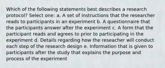 Which of the following statements best describes a research protocol? Select one: a. A set of instructions that the researcher reads to participants in an experiment b. A questionnaire that the participants answer after the experiment c. A form that the participant reads and agrees to prior to participating in the experiment d. Details regarding how the reseacher will conduct each step of the research design e. Information that is given to participants after the study that explains the purpose and process of the experiment