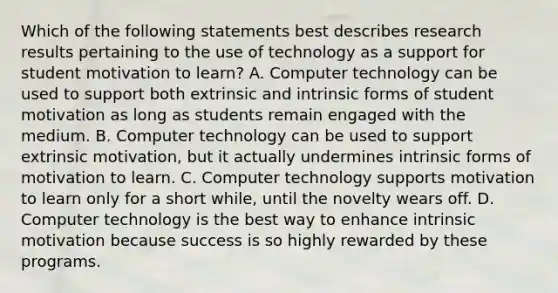 Which of the following statements best describes research results pertaining to the use of technology as a support for student motivation to learn? A. Computer technology can be used to support both extrinsic and intrinsic forms of student motivation as long as students remain engaged with the medium. B. Computer technology can be used to support extrinsic motivation, but it actually undermines intrinsic forms of motivation to learn. C. Computer technology supports motivation to learn only for a short while, until the novelty wears off. D. Computer technology is the best way to enhance intrinsic motivation because success is so highly rewarded by these programs.