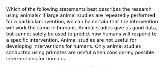 Which of the following statements best describes the research using animals? If large animal studies are repeatedly performed for a particular invention, we can be certain that the intervention will work the same in humans. Animal studies give us good data, but cannot solely be used to predict how humans will respond to a specific intervention. Animal studies are not useful for developing interventions for humans. Only animal studies conducted using primates are useful when considering possible interventions for humans.