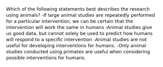 Which of the following statements best describes the research using animals? -If large animal studies are repeatedly performed for a particular intervention, we can be certain that the intervention will work the same in humans -Animal studies give us good data, but cannot solely be used to predict how humans will respond to a specific intervention -Animal studies are not useful for developing interventions for humans. -Only animal studies conducted using primates are useful when considering possible interventions for humans.