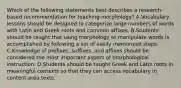 Which of the following statements best describes a research-based recommendation for teaching morphology? A.Vocabulary lessons should be designed to categorize large numbers of words with Latin and Greek roots and common affixes. B.Students should be taught that using morphology to manipulate words is accomplished by following a set of easily memorized steps. C.Knowledge of prefixes, suffixes, and affixes should be considered the most important aspect of morphological instruction. D.Students should be taught Greek and Latin roots in meaningful contexts so that they can access vocabulary in content-area texts.