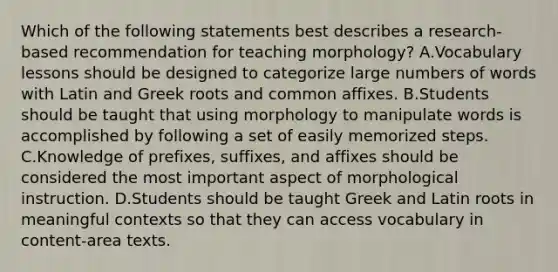 Which of the following statements best describes a research-based recommendation for teaching morphology? A.Vocabulary lessons should be designed to categorize large numbers of words with Latin and Greek roots and common affixes. B.Students should be taught that using morphology to manipulate words is accomplished by following a set of easily memorized steps. C.Knowledge of prefixes, suffixes, and affixes should be considered the most important aspect of morphological instruction. D.Students should be taught Greek and Latin roots in meaningful contexts so that they can access vocabulary in content-area texts.