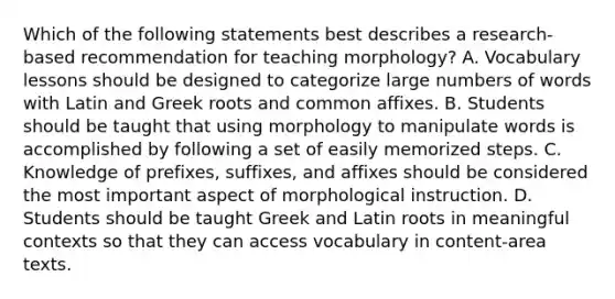 Which of the following statements best describes a research-based recommendation for teaching morphology? A. Vocabulary lessons should be designed to categorize large numbers of words with Latin and Greek roots and common affixes. B. Students should be taught that using morphology to manipulate words is accomplished by following a set of easily memorized steps. C. Knowledge of prefixes, suffixes, and affixes should be considered the most important aspect of morphological instruction. D. Students should be taught Greek and Latin roots in meaningful contexts so that they can access vocabulary in content-area texts.