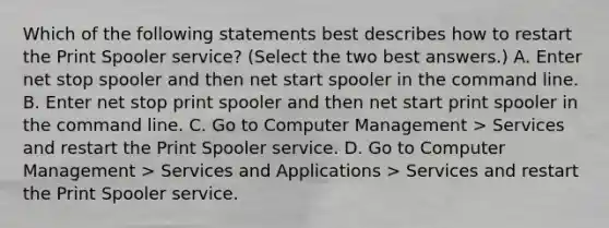 Which of the following statements best describes how to restart the Print Spooler service? (Select the two best answers.) A. Enter net stop spooler and then net start spooler in the command line. B. Enter net stop print spooler and then net start print spooler in the command line. C. Go to Computer Management > Services and restart the Print Spooler service. D. Go to Computer Management > Services and Applications > Services and restart the Print Spooler service.