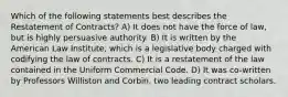 Which of the following statements best describes the Restatement of Contracts? A) It does not have the force of law, but is highly persuasive authority. B) It is written by the American Law Institute, which is a legislative body charged with codifying the law of contracts. C) It is a restatement of the law contained in the Uniform Commercial Code. D) It was co-written by Professors Williston and Corbin, two leading contract scholars.