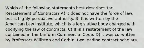 Which of the following statements best describes the Restatement of Contracts? A) It does not have the force of law, but is highly persuasive authority. B) It is written by the American Law Institute, which is a legislative body charged with codifying the law of contracts. C) It is a restatement of the law contained in the Uniform Commercial Code. D) It was co-written by Professors Williston and Corbin, two leading contract scholars.