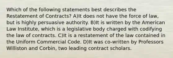 Which of the following statements best describes the Restatement of Contracts? A)It does not have the force of law, but is highly persuasive authority. B)It is written by the American Law Institute, which is a legislative body charged with codifying the law of contracts. C)It is a restatement of the law contained in the Uniform Commercial Code. D)It was co-written by Professors Williston and Corbin, two leading contract scholars.