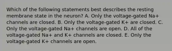 Which of the following statements best describes the resting membrane state in the neuron? A. Only the voltage-gated Na+ channels are closed. B. Only the voltage-gated K+ are closed. C. Only the voltage-gated Na+ channels are open. D. All of the voltage-gated Na+ and K+ channels are closed. E. Only the voltage-gated K+ channels are open.