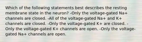 Which of the following statements best describes the resting membrane state in the neuron? -Only the voltage-gated Na+ channels are closed. -All of the voltage-gated Na+ and K+ channels are closed. -Only the voltage-gated K+ are closed. -Only the voltage-gated K+ channels are open. -Only the voltage-gated Na+ channels are open.