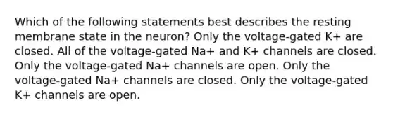 Which of the following statements best describes the resting membrane state in the neuron? Only the voltage-gated K+ are closed. All of the voltage-gated Na+ and K+ channels are closed. Only the voltage-gated Na+ channels are open. Only the voltage-gated Na+ channels are closed. Only the voltage-gated K+ channels are open.