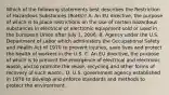 Which of the following statements best describes the Restriction of Hazardous Substances (RoHS)? A. An EU directive, the purpose of which is to place restrictions on the use of certain hazardous substances in electrical or electronic equipment sold or used in the European Union after July 1, 2006. B. Agency under the U.S. Department of Labor which administers the Occupational Safety and Health Act of 1970 to prevent injuries, save lives and protect the health of workers in the U.S. C. An EU directive, the purpose of which is to prevent the emergence of electrical and electronic waste, and to promote the reuse, recycling and other forms of recovery of such waste.. D. U.S. government agency established in 1970 to develop and enforce standards and methods to protect the environment.