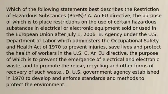 Which of the following statements best describes the Restriction of Hazardous Substances (RoHS)? A. An EU directive, the purpose of which is to place restrictions on the use of certain hazardous substances in electrical or electronic equipment sold or used in the European Union after July 1, 2006. B. Agency under the U.S. Department of Labor which administers the Occupational Safety and Health Act of 1970 to prevent injuries, save lives and protect the health of workers in the U.S. C. An EU directive, the purpose of which is to prevent the emergence of electrical and electronic waste, and to promote the reuse, recycling and other forms of recovery of such waste.. D. U.S. government agency established in 1970 to develop and enforce standards and methods to protect the environment.