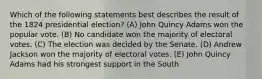 Which of the following statements best describes the result of the 1824 presidential election? (A) John Quincy Adams won the popular vote. (B) No candidate won the majority of electoral votes. (C) The election was decided by the Senate. (D) Andrew Jackson won the majority of electoral votes. (E) John Quincy Adams had his strongest support in the South