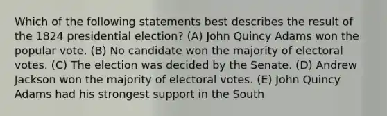 Which of the following statements best describes the result of the 1824 presidential election? (A) John Quincy Adams won the popular vote. (B) No candidate won the majority of electoral votes. (C) The election was decided by the Senate. (D) Andrew Jackson won the majority of electoral votes. (E) John Quincy Adams had his strongest support in the South