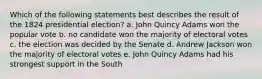 Which of the following statements best describes the result of the 1824 presidential election? a. John Quincy Adams won the popular vote b. no candidate won the majority of electoral votes c. the election was decided by the Senate d. Andrew Jackson won the majority of electoral votes e. John Quincy Adams had his strongest support in the South