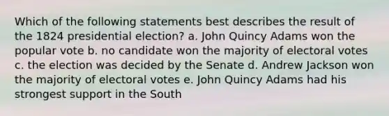 Which of the following statements best describes the result of the 1824 presidential election? a. John Quincy Adams won the popular vote b. no candidate won the majority of electoral votes c. the election was decided by the Senate d. Andrew Jackson won the majority of electoral votes e. John Quincy Adams had his strongest support in the South