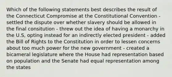 Which of the following statements best describes the result of the Connecticut Compromise at the Constitutional Convention - settled the dispute over whether slavery should be allowed in the final consitution - threw out the idea of having a monarchy in the U.S, opting instead for an indirectly elected president - added the Bill of Rights to the Constitution in order to lessen concerns about too much power for the new government - created a bicameral legislature where the House had representation based on population and the Senate had equal representation among the states