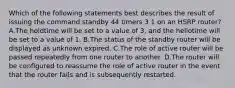 Which of the following statements best describes the result of issuing the command standby 44 timers 3 1 on an HSRP router? A.The holdtime will be set to a value of 3, and the hellotime will be set to a value of 1. B.The status of the standby router will be displayed as unknown expired. C.The role of active router will be passed repeatedly from one router to another. D.The router will be configured to reassume the role of active router in the event that the router fails and is subsequently restarted.