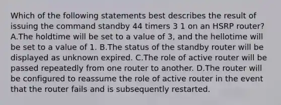 Which of the following statements best describes the result of issuing the command standby 44 timers 3 1 on an HSRP router? A.The holdtime will be set to a value of 3, and the hellotime will be set to a value of 1. B.The status of the standby router will be displayed as unknown expired. C.The role of active router will be passed repeatedly from one router to another. D.The router will be configured to reassume the role of active router in the event that the router fails and is subsequently restarted.