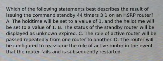 Which of the following statements best describes the result of issuing the command standby 44 timers 3 1 on an HSRP router? A. The holdtime will be set to a value of 3, and the hellotime will be set to a value of 1. B. The status of the standby router will be displayed as unknown expired. C. The role of active router will be passed repeatedly from one router to another. D. The router will be configured to reassume the role of active router in the event that the router fails and is subsequently restarted.