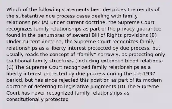 Which of the following statements best describes the results of the substantive due process cases dealing with family relationships? (A) Under current doctrine, the Supreme Court recognizes family relationships as part of the privacy guarantee found in the penumbras of several Bill of Rights provisions (B) Under current doctrine, the Supreme Court recognizes family relationships as a liberty interest protected by due process, but usually reads the concept of "family" narrowly, as protecting only traditional family structures (including extended blood relations) (C) The Supreme Court recognized family relationships as a liberty interest protected by due process during the pre-1937 period, but has since rejected this position as part of its modern doctrine of deferring to legislative judgments (D) The Supreme Court has never recognized family relationships as constitutionally protected