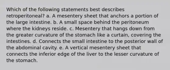 Which of the following statements best describes retroperitoneal? a. A mesentery sheet that anchors a portion of the large intestine. b. A small space behind the peritoneum where the kidneys reside. c. Mesentery that hangs down from the greater curvature of the stomach like a curtain, covering the intestines. d. Connects the small intestine to the posterior wall of the abdominal cavity. e. A vertical mesentery sheet that connects the inferior edge of the liver to the lesser curvature of the stomach.