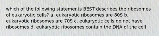 which of the following statements BEST describes the ribosomes of eukaryotic cells? a. eukaryotic ribosomes are 80S b. eukaryotic ribosomes are 70S c. eukaryotic cells do not have ribosomes d. eukaryotic ribosomes contain the DNA of the cell