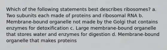 Which of the following statements best describes ribosomes? a. Two subunits each made of proteins and ribosomal RNA b. Membrane-bound organelle not made by the Golgi that contains enzymes for detoxification c. Large membrane-bound organelle that stores water and enzymes for digestion d. Membrane-bound organelle that makes proteins